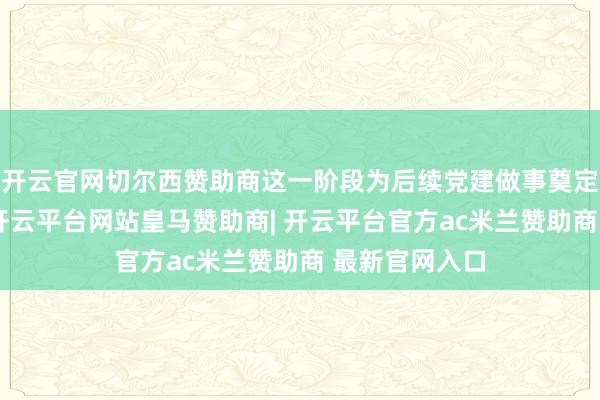 开云官网切尔西赞助商这一阶段为后续党建做事奠定了初步基础-开云平台网站皇马赞助商| 开云平台官方ac米兰赞助商 最新官网入口
