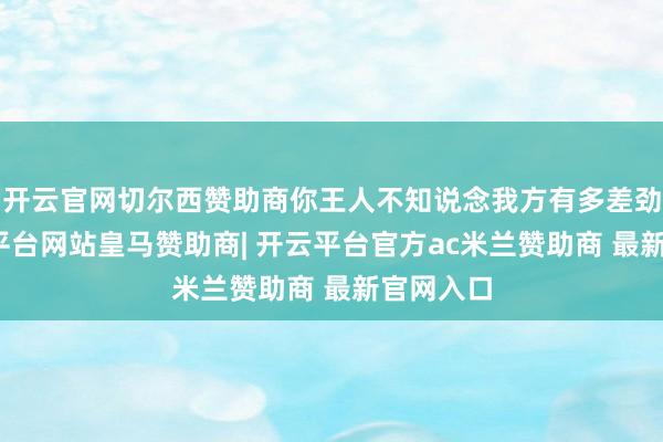 开云官网切尔西赞助商你王人不知说念我方有多差劲儿-开云平台网站皇马赞助商| 开云平台官方ac米兰赞助商 最新官网入口