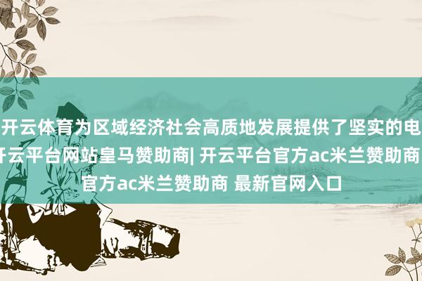 开云体育为区域经济社会高质地发展提供了坚实的电力动力撑抓-开云平台网站皇马赞助商| 开云平台官方ac米兰赞助商 最新官网入口