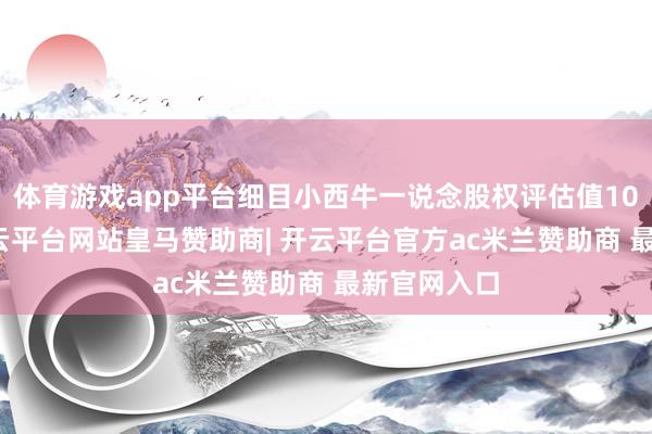 体育游戏app平台细目小西牛一说念股权评估值10.8亿元-开云平台网站皇马赞助商| 开云平台官方ac米兰赞助商 最新官网入口