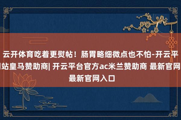 云开体育吃着更熨帖！肠胃略细微点也不怕-开云平台网站皇马赞助商| 开云平台官方ac米兰赞助商 最新官网入口