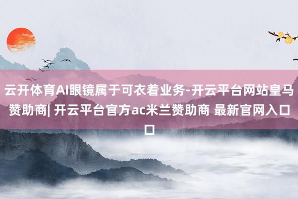 云开体育AI眼镜属于可衣着业务-开云平台网站皇马赞助商| 开云平台官方ac米兰赞助商 最新官网入口