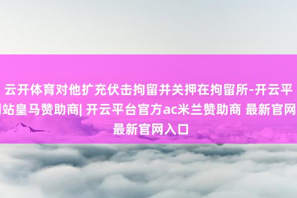 云开体育对他扩充伏击拘留并关押在拘留所-开云平台网站皇马赞助商| 开云平台官方ac米兰赞助商 最新官网入口