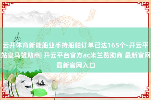 云开体育新能船业手持船舶订单已达165个-开云平台网站皇马赞助商| 开云平台官方ac米兰赞助商 最新官网入口