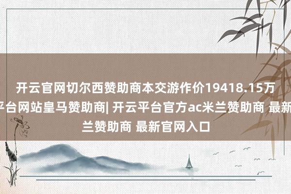 开云官网切尔西赞助商本交游作价19418.15万元-开云平台网站皇马赞助商| 开云平台官方ac米兰赞助商 最新官网入口
