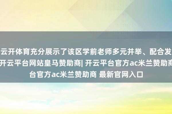 云开体育充分展示了该区学前老师多元并举、配合发展的灵活地方-开云平台网站皇马赞助商| 开云平台官方ac米兰赞助商 最新官网入口