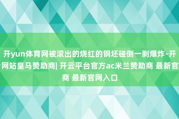 开yun体育网被滚出的烧红的钢坯碰倒一刹爆炸-开云平台网站皇马赞助商| 开云平台官方ac米兰赞助商 最新官网入口