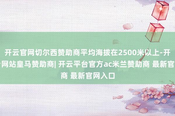 开云官网切尔西赞助商平均海拔在2500米以上-开云平台网站皇马赞助商| 开云平台官方ac米兰赞助商 最新官网入口