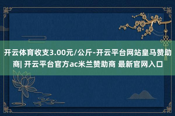 开云体育收支3.00元/公斤-开云平台网站皇马赞助商| 开云平台官方ac米兰赞助商 最新官网入口