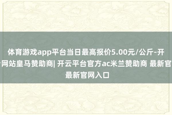体育游戏app平台当日最高报价5.00元/公斤-开云平台网站皇马赞助商| 开云平台官方ac米兰赞助商 最新官网入口