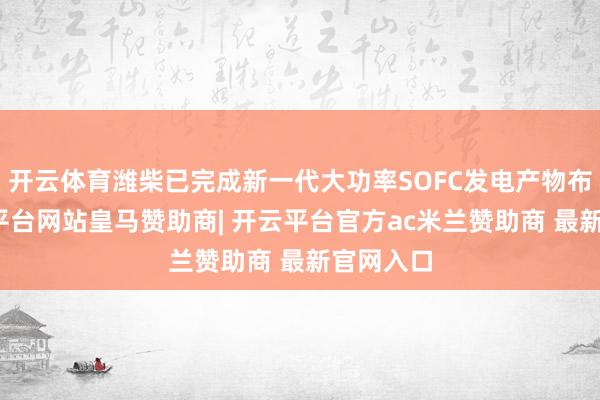 开云体育潍柴已完成新一代大功率SOFC发电产物布局-开云平台网站皇马赞助商| 开云平台官方ac米兰赞助商 最新官网入口