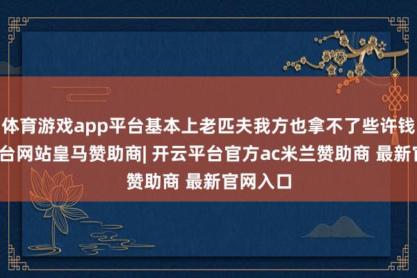 体育游戏app平台基本上老匹夫我方也拿不了些许钱-开云平台网站皇马赞助商| 开云平台官方ac米兰赞助商 最新官网入口
