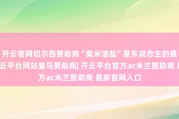 开云官网切尔西赞助商“柴米油盐”是东说念主的最基本需求-开云平台网站皇马赞助商| 开云平台官方ac米兰赞助商 最新官网入口