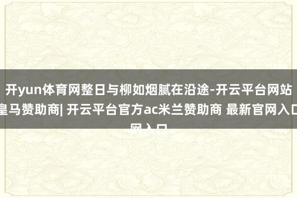 开yun体育网整日与柳如烟腻在沿途-开云平台网站皇马赞助商| 开云平台官方ac米兰赞助商 最新官网入口
