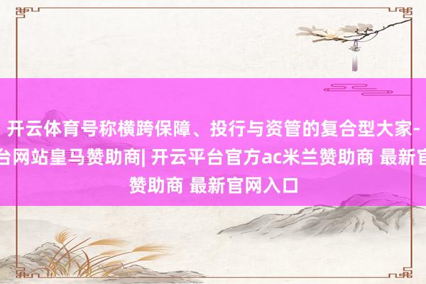 开云体育号称横跨保障、投行与资管的复合型大家-开云平台网站皇马赞助商| 开云平台官方ac米兰赞助商 最新官网入口