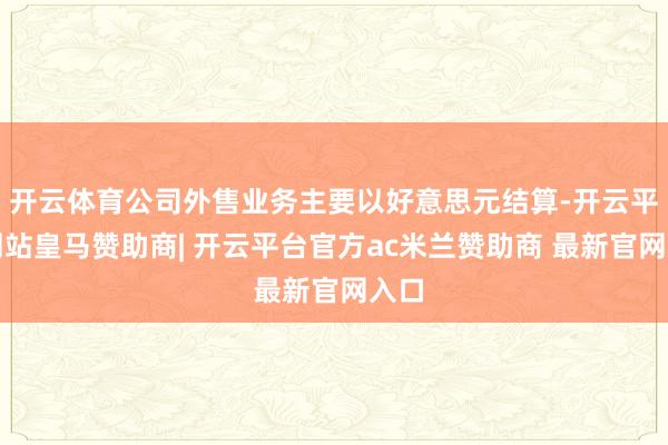 开云体育公司外售业务主要以好意思元结算-开云平台网站皇马赞助商| 开云平台官方ac米兰赞助商 最新官网入口