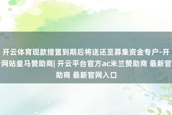 开云体育现款措置到期后将送还至募集资金专户-开云平台网站皇马赞助商| 开云平台官方ac米兰赞助商 最新官网入口