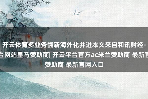 开云体育多业务翻新海外化并进本文来自和讯财经-开云平台网站皇马赞助商| 开云平台官方ac米兰赞助商 最新官网入口