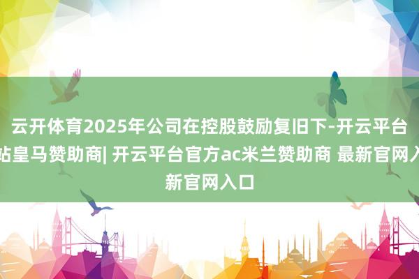云开体育2025年公司在控股鼓励复旧下-开云平台网站皇马赞助商| 开云平台官方ac米兰赞助商 最新官网入口
