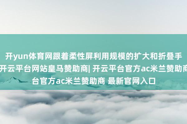 开yun体育网跟着柔性屏利用规模的扩大和折叠手机的快速普及-开云平台网站皇马赞助商| 开云平台官方ac米兰赞助商 最新官网入口