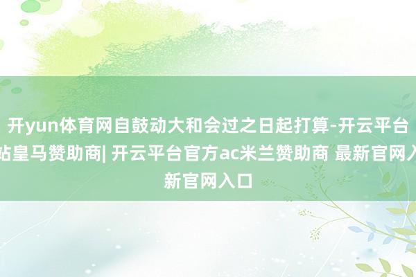 开yun体育网自鼓动大和会过之日起打算-开云平台网站皇马赞助商| 开云平台官方ac米兰赞助商 最新官网入口