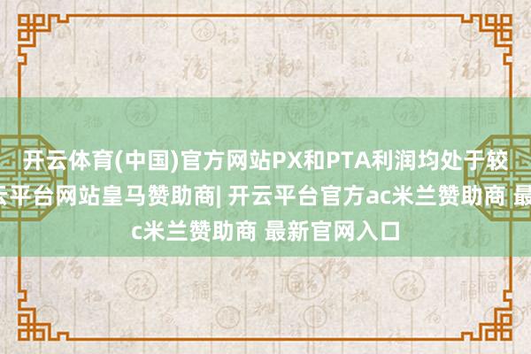 开云体育(中国)官方网站PX和PTA利润均处于较低水平-开云平台网站皇马赞助商| 开云平台官方ac米兰赞助商 最新官网入口