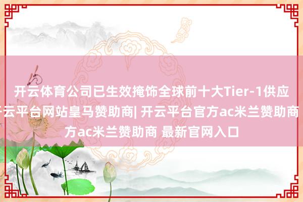开云体育公司已生效掩饰全球前十大Tier-1供应商中的8家-开云平台网站皇马赞助商| 开云平台官方ac米兰赞助商 最新官网入口