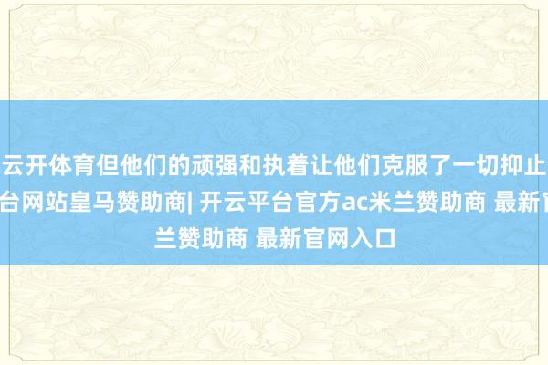云开体育但他们的顽强和执着让他们克服了一切抑止-开云平台网站皇马赞助商| 开云平台官方ac米兰赞助商 最新官网入口