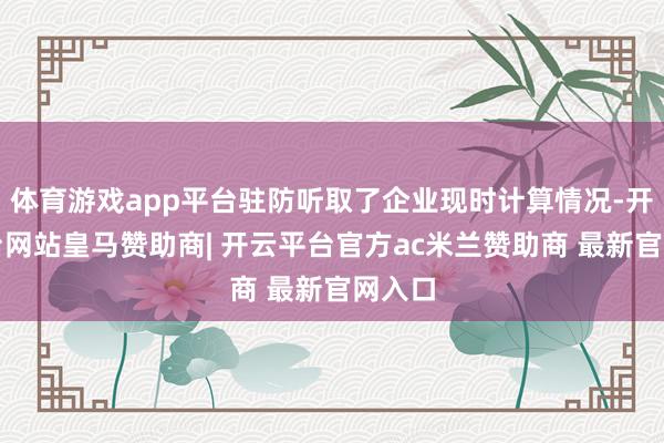体育游戏app平台驻防听取了企业现时计算情况-开云平台网站皇马赞助商| 开云平台官方ac米兰赞助商 最新官网入口