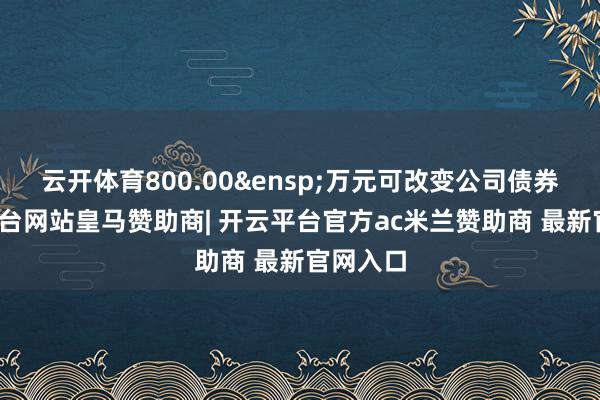 云开体育800.00&ensp;万元可改变公司债券-开云平台网站皇马赞助商| 开云平台官方ac米兰赞助商 最新官网入口