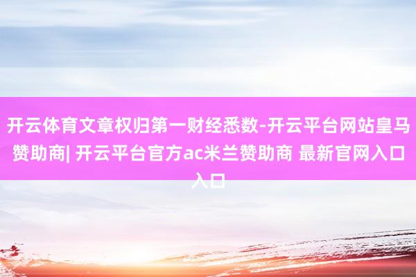 开云体育文章权归第一财经悉数-开云平台网站皇马赞助商| 开云平台官方ac米兰赞助商 最新官网入口