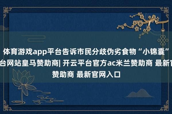 体育游戏app平台告诉市民分歧伪劣食物“小锦囊”-开云平台网站皇马赞助商| 开云平台官方ac米兰赞助商 最新官网入口