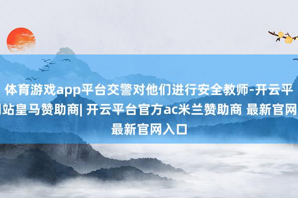 体育游戏app平台交警对他们进行安全教师-开云平台网站皇马赞助商| 开云平台官方ac米兰赞助商 最新官网入口