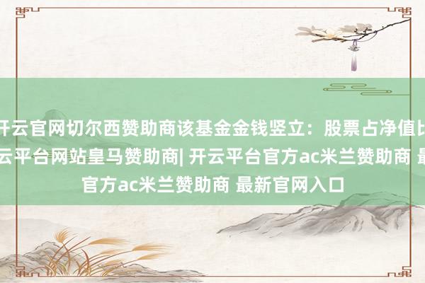 开云官网切尔西赞助商该基金金钱竖立：股票占净值比94.41%-开云平台网站皇马赞助商| 开云平台官方ac米兰赞助商 最新官网入口