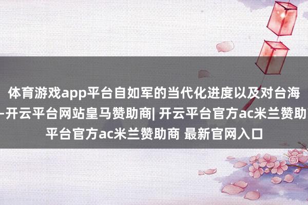 体育游戏app平台自如军的当代化进度以及对台海场合的热心程度-开云平台网站皇马赞助商| 开云平台官方ac米兰赞助商 最新官网入口