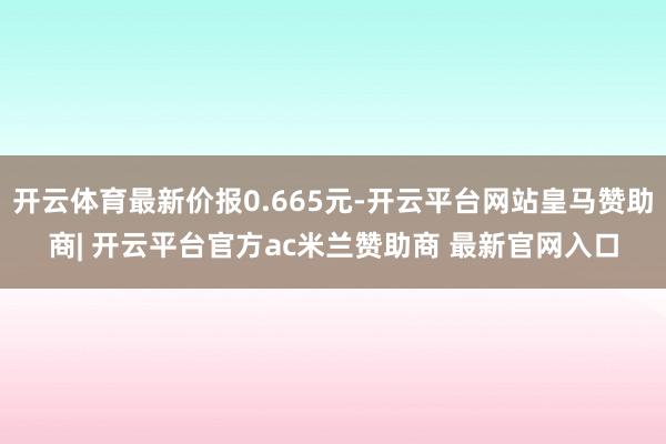 开云体育最新价报0.665元-开云平台网站皇马赞助商| 开云平台官方ac米兰赞助商 最新官网入口