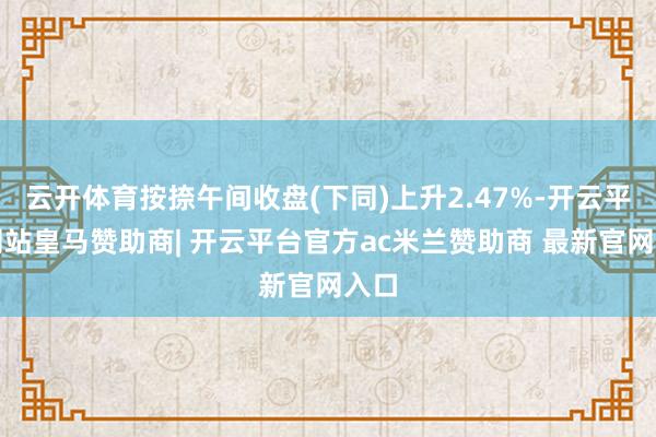 云开体育按捺午间收盘(下同)上升2.47%-开云平台网站皇马赞助商| 开云平台官方ac米兰赞助商 最新官网入口