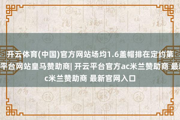 开云体育(中国)官方网站场均1.6盖帽排在定约第11位-开云平台网站皇马赞助商| 开云平台官方ac米兰赞助商 最新官网入口