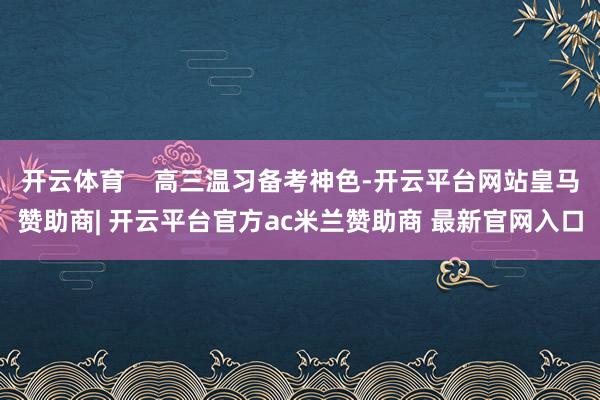 开云体育    高三温习备考神色-开云平台网站皇马赞助商| 开云平台官方ac米兰赞助商 最新官网入口