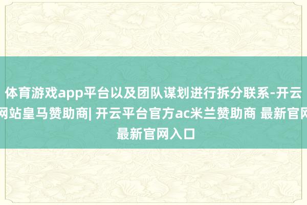 体育游戏app平台以及团队谋划进行拆分联系-开云平台网站皇马赞助商| 开云平台官方ac米兰赞助商 最新官网入口
