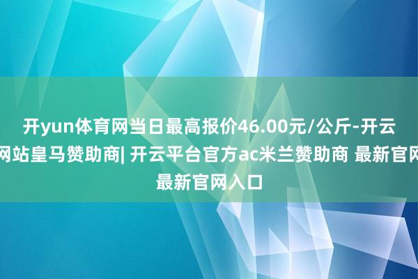 开yun体育网当日最高报价46.00元/公斤-开云平台网站皇马赞助商| 开云平台官方ac米兰赞助商 最新官网入口