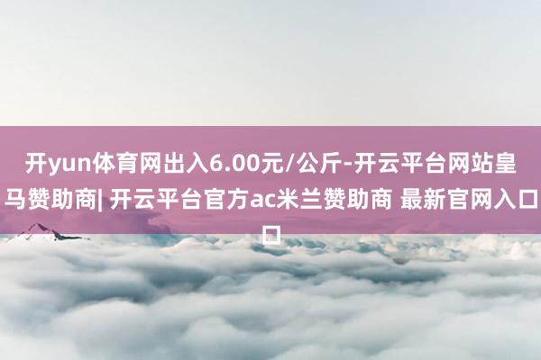 开yun体育网出入6.00元/公斤-开云平台网站皇马赞助商| 开云平台官方ac米兰赞助商 最新官网入口