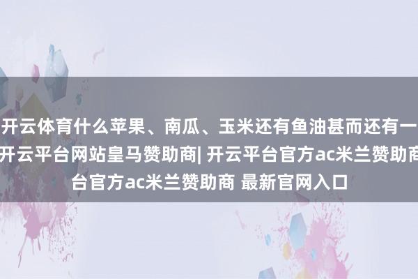 开云体育什么苹果、南瓜、玉米还有鱼油甚而还有一些冻干的蔬菜-开云平台网站皇马赞助商| 开云平台官方ac米兰赞助商 最新官网入口