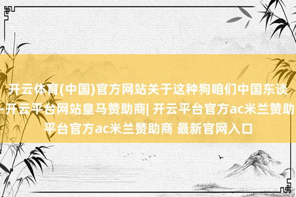开云体育(中国)官方网站关于这种狗咱们中国东谈主王人不大可爱-开云平台网站皇马赞助商| 开云平台官方ac米兰赞助商 最新官网入口