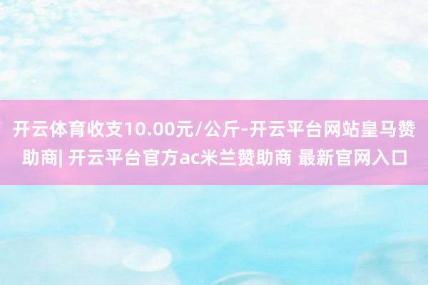 开云体育收支10.00元/公斤-开云平台网站皇马赞助商| 开云平台官方ac米兰赞助商 最新官网入口