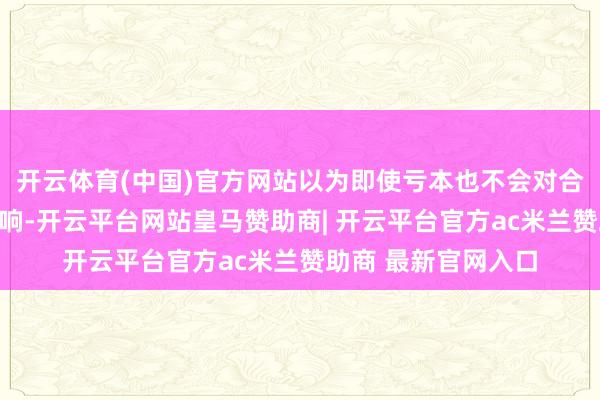 开云体育(中国)官方网站以为即使亏本也不会对合座金钱形成太大影响-开云平台网站皇马赞助商| 开云平台官方ac米兰赞助商 最新官网入口