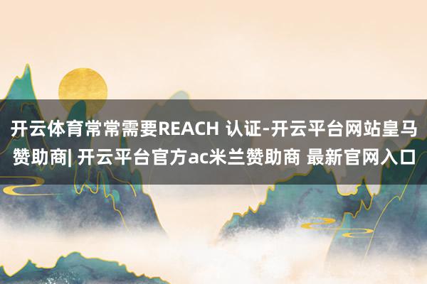 开云体育常常需要REACH 认证-开云平台网站皇马赞助商| 开云平台官方ac米兰赞助商 最新官网入口