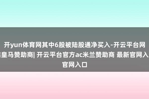 开yun体育网其中6股被陆股通净买入-开云平台网站皇马赞助商| 开云平台官方ac米兰赞助商 最新官网入口