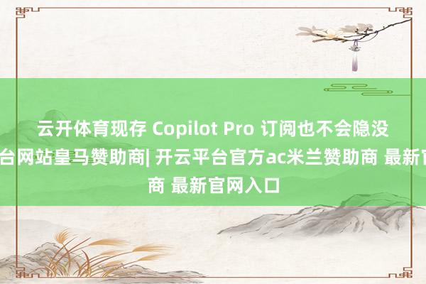 云开体育现存 Copilot Pro 订阅也不会隐没-开云平台网站皇马赞助商| 开云平台官方ac米兰赞助商 最新官网入口