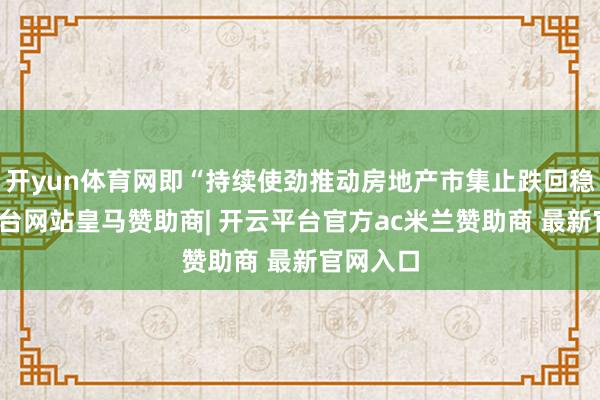 开yun体育网即“持续使劲推动房地产市集止跌回稳-开云平台网站皇马赞助商| 开云平台官方ac米兰赞助商 最新官网入口